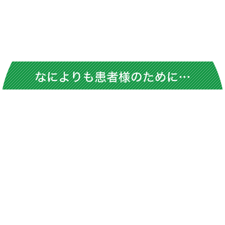 なによりも患者様のために…